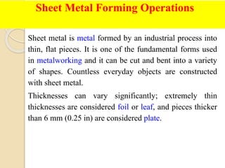 Sheet Metal Forming Operations
Sheet metal is metal formed by an industrial process into
thin, flat pieces. It is one of the fundamental forms used
in metalworking and it can be cut and bent into a variety
of shapes. Countless everyday objects are constructed
with sheet metal.
Thicknesses can vary significantly; extremely thin
thicknesses are considered foil or leaf, and pieces thicker
than 6 mm (0.25 in) are considered plate.
 