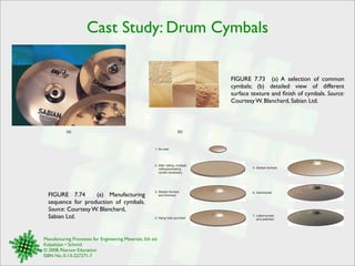 Cast Study: Drum Cymbals 
Manufacturing Processes for Engineering Materials, 5th ed. 
Kalpakjian • Schmid 
© 2008, Pearson Education 
ISBN No. 0-13-227271-7 
FIGURE 7.73 (a) A selection of common 
cymbals; (b) detailed view of different 
surface texture and finish of cymbals. Source: 
Courtesy W. Blanchard, Sabian Ltd. 
(a) (b) 
FIGURE 7.74 (a) Manufacturing 
sequence for production of cymbals. 
Source: Courtesy W. Blanchard, 
Sabian Ltd. 
1. As-cast 
2. After rolling; multiple 
rolling/annealing 
cycles necessary 
3. Stretch formed 
and trimmed 
4. Hang hole punched 
5. Stretch formed 
6. Hammered 
7. Lathe-turned 
and polished 
 