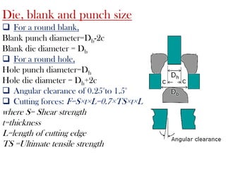 Die, blank and punch size
 For a round blank,
Blank punch diameter=Db-2c
Blank die diameter = Db
 For a round hole,
Hole punch diameter=Dh
Hole die diameter = Dh+2c
 Angular clearance of 0.25°to 1.5°
 Cutting forces: F=S×t×L=0.7×TS×t×L
where S= Shear strength
t=thickness
L=length of cutting edge
TS =Ultimate tensile strength
 