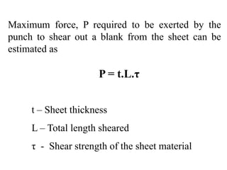 Maximum force, P required to be exerted by the
punch to shear out a blank from the sheet can be
estimated as
P = t.L.τ
t – Sheet thickness
L – Total length sheared
τ - Shear strength of the sheet material
 