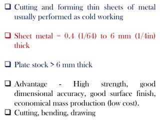  Cutting and forming thin sheets of metal
usually performed as cold working
 Sheet metal = 0.4 (1/64) to 6 mm (1/4in)
thick
 Plate stock > 6 mm thick
 Advantage - High strength, good
dimensional accuracy, good surface finish,
economical mass production (low cost).
 Cutting, bending, drawing
 
