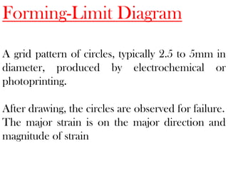 Forming-Limit Diagram
A grid pattern of circles, typically 2.5 to 5mm in
diameter, produced by electrochemical or
photoprinting.
After drawing, the circles are observed for failure.
The major strain is on the major direction and
magnitude of strain
 