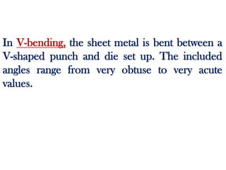 In V-bending, the sheet metal is bent between a
V-shaped punch and die set up. The included
angles range from very obtuse to very acute
values.
 