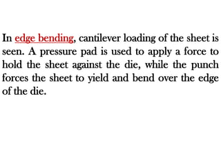 In edge bending, cantilever loading of the sheet is
seen. A pressure pad is used to apply a force to
hold the sheet against the die, while the punch
forces the sheet to yield and bend over the edge
of the die.
 