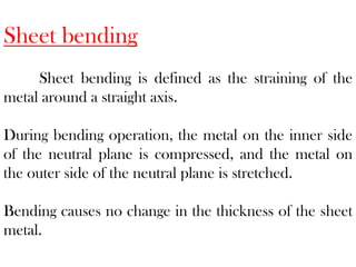 Sheet bending
Sheet bending is defined as the straining of the
metal around a straight axis.
During bending operation, the metal on the inner side
of the neutral plane is compressed, and the metal on
the outer side of the neutral plane is stretched.
Bending causes no change in the thickness of the sheet
metal.
 