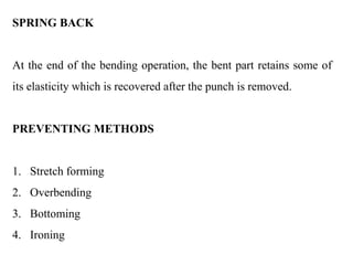 SPRING BACK
At the end of the bending operation, the bent part retains some of
its elasticity which is recovered after the punch is removed.
PREVENTING METHODS
1. Stretch forming
2. Overbending
3. Bottoming
4. Ironing
 