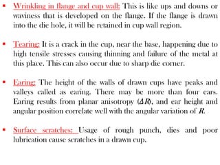  Wrinkling in flange and cup wall: This is like ups and downs or
waviness that is developed on the flange. If the flange is drawn
into the die hole, it will be retained in cup wall region.
 Tearing: It is a crack in the cup, near the base, happening due to
high tensile stresses causing thinning and failure of the metal at
this place. This can also occur due to sharp die corner.
 Earing: The height of the walls of drawn cups have peaks and
valleys called as earing. There may be more than four ears.
Earing results from planar anisotropy (ΔR), and ear height and
angular position correlate well with the angular variation of R.
 Surface scratches: Usage of rough punch, dies and poor
lubrication cause scratches in a drawn cup.
 