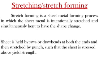Stretching/stretch forming
Stretch forming is a sheet metal forming process
in which the sheet metal is intentionally stretched and
simultaneously bent to have the shape change.
Sheet is held by jaws or drawbeads at both the ends and
then stretched by punch, such that the sheet is stressed
above yield strength.
 