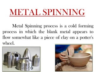 METAL SPINNING
Metal Spinning process is a cold forming
process in which the blank metal appears to
flow somewhat like a piece of clay on a potter's
wheel.
 