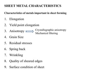 SHEET METAL CHARACTERISTICS
Characteristics of metals important in sheet forming
1. Elongation
2. Yield point elongation
3. Anisotropy
4. Grain Size
5. Residual stresses
6. Spring back
7. Wrinkling
8. Quality of sheared edges
9. Surface condition of sheet
Crystallographic anisotropy
Mechanical fibering
 