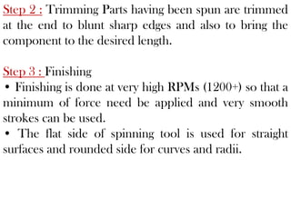 Step 2 : Trimming Parts having been spun are trimmed
at the end to blunt sharp edges and also to bring the
component to the desired length.
Step 3 : Finishing
• Finishing is done at very high RPMs (1200+) so that a
minimum of force need be applied and very smooth
strokes can be used.
• The flat side of spinning tool is used for straight
surfaces and rounded side for curves and radii.
 