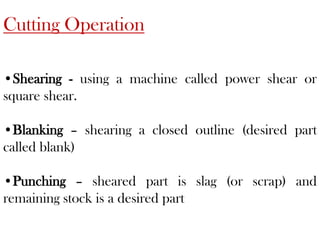 Cutting Operation
•Shearing - using a machine called power shear or
square shear.
•Blanking – shearing a closed outline (desired part
called blank)
•Punching – sheared part is slag (or scrap) and
remaining stock is a desired part
 