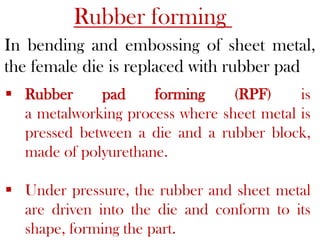 Rubber forming
In bending and embossing of sheet metal,
the female die is replaced with rubber pad
 Rubber pad forming (RPF) is
a metalworking process where sheet metal is
pressed between a die and a rubber block,
made of polyurethane.
 Under pressure, the rubber and sheet metal
are driven into the die and conform to its
shape, forming the part.
 
