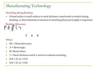 Manufacturing Technology
Stretching during Bending
 If bend radius is small relative to stock thickness, metal tends to stretch during
bending, so that estimation of amount of stretching (final part length) is important.
Bending Allowance
Where
 BA = Bend allowance;
 A = Bend angle;
 R= Bend radius;
 T = Stock thickness and K is factor to estimate stretching
 If R < 2T, K = 0.33
 If R = 2T, K = 0.50
3 6 0
B A  2 
 R K  T
A
 