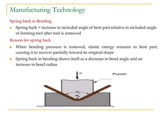 Manufacturing Technology
Spring back in Bending
 Spring back = increase in included angle of bent part relative to included angle
of forming tool after tool is removed
Reason for spring back
 When bending pressure is removed, elastic energy remains in bent part,
causing it to recover partially toward its original shape
 Spring back in bending shows itself as a decrease in bend angle and an
increase in bend radius
 