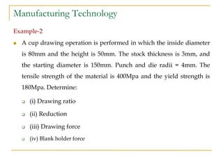 Manufacturing Technology
Example-2
 A cup drawing operation is performed in which the inside diameter
is 80mm and the height is 50mm. The stock thickness is 3mm, and
the starting diameter is 150mm. Punch and die radii = 4mm. The
tensile strength of the material is 400Mpa and the yield strength is
180Mpa. Determine:
 (i) Drawing ratio
 (ii) Reduction
 (iii) Drawing force
 (iv) Blank holder force
 