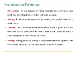 Manufacturing Technology
 Perforating: This is a process by which multiple holes which are very
small and close together are cut in flat work material.
 Slitting: It refers to the operation of making incomplete holes in a
work piece.
 Lancing: This is a cutting operation in which a hole is partially cut and
then one side is bent down to form a sort of tab. Since no metal is
actually removed, there will be no scrap.
 Parting: Parting involves cutting a sheet metal strip by a punch with
two cutting edges that match the opposite sides of the blank.
 