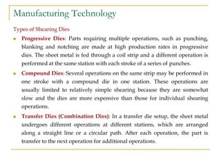 Manufacturing Technology
Types of Shearing Dies
 Progressive Dies: Parts requiring multiple operations, such as punching,
blanking and notching are made at high production rates in progressive
dies. The sheet metal is fed through a coil strip and a different operation is
performed at the same station with each stroke of a series of punches.
 Compound Dies: Several operations on the same strip may be performed in
one stroke with a compound die in one station. These operations are
usually limited to relatively simple shearing because they are somewhat
slow and the dies are more expensive than those for individual shearing
operations.
 Transfer Dies (Combination Dies): In a transfer die setup, the sheet metal
undergoes different operations at different stations, which are arranged
along a straight line or a circular path. After each operation, the part is
transfer to the next operation for additional operations.
 