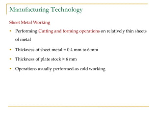 Manufacturing Technology
Sheet Metal Working
 Performing Cutting and forming operations on relatively thin sheets
of metal
 Thickness of sheet metal = 0.4 mm to 6 mm
 Thickness of plate stock > 6 mm
 Operations usually performed as cold working
 