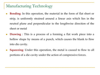 Manufacturing Technology
 Bending: In this operation, the material in the form of flat sheet or
strip, is uniformly strained around a linear axis which lies in the
neutral plane and perpendicular to the lengthwise direction of the
sheet or metal
 Drawing : This is a process of a forming a flat work piece into a
hollow shape by means of a punch, which causes the blank to flow
into die cavity.
 Squeezing: Under this operation, the metal is caused to flow to all
portions of a die cavity under the action of compressive forces.
 