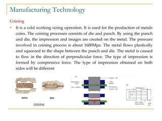 Manufacturing Technology
Coining
 It is a cold working sizing operation. It is used for the production of metals
coins. The coining processes consists of die and punch. By using the punch
and die, the impression and images are created on the metal. The pressure
involved in coining process is about 1600Mpa. The metal flows plastically
and squeezed to the shape between the punch and die. The metal is caused
to flow in the direction of perpendicular force. The type of impression is
formed by compressive force. The type of impression obtained on both
sides will be different
 
