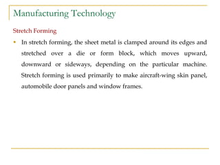 Manufacturing Technology
Stretch Forming
 In stretch forming, the sheet metal is clamped around its edges and
stretched over a die or form block, which moves upward,
downward or sideways, depending on the particular machine.
Stretch forming is used primarily to make aircraft-wing skin panel,
automobile door panels and window frames.
 