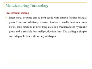 Manufacturing Technology
Press break forming
 Sheet metal or plate can be bent easily with simple fixtures using a
press. Long and relatively narrow pieces are usually bent in a press
break. This machine utilizes long dies in a mechanical or hydraulic
press and is suitable for small production runs. The tooling is simple
and adaptable to a wide variety of shapes
 
