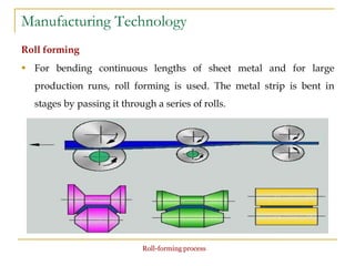 Manufacturing Technology
Roll forming
 For bending continuous lengths of sheet metal and for large
production runs, roll forming is used. The metal strip is bent in
stages by passing it through a series of rolls.
Roll-forming process
 