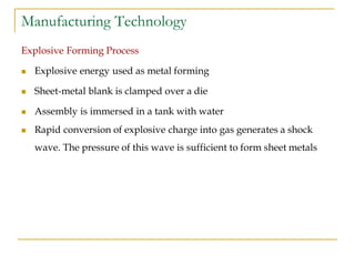 Manufacturing Technology
Explosive Forming Process
 Explosive energy used as metal forming
 Sheet-metal blank is clamped over a die
 Assembly is immersed in a tank with water
 Rapid conversion of explosive charge into gas generates a shock
wave. The pressure of this wave is sufficient to form sheet metals
 