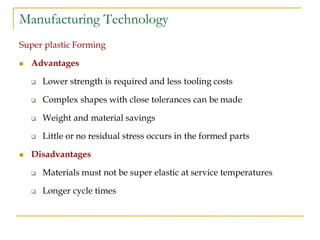 Manufacturing Technology
Super plastic Forming
 Advantages
 Lower strength is required and less tooling costs
 Complex shapes with close tolerances can be made
 Weight and material savings
 Little or no residual stress occurs in the formed parts
 Disadvantages
 Materials must not be super elastic at service temperatures
 Longer cycle times
 