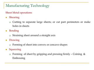 Manufacturing Technology
Sheet Metal operations
 Shearing
 Cutting to separate large sheets; or cut part perimeters or make
holes in sheets
 Bending
 Straining sheet around a straight axis
 Drawing
 Forming of sheet into convex or concave shapes
 Squeezing
 Forming of sheet by gripping and pressing firmly – Coining &
Embossing
 