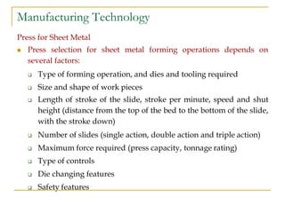 Manufacturing Technology
Press for Sheet Metal
 Press selection for sheet metal forming operations depends on
several factors:
 Type of forming operation, and dies and tooling required
 Size and shape of work pieces
 Length of stroke of the slide, stroke per minute, speed and shut
height (distance from the top of the bed to the bottom of the slide,
with the stroke down)
 Number of slides (single action, double action and triple action)
 Maximum force required (press capacity, tonnage rating)
 Type of controls
 Die changing features
 Safety features
 
