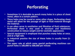Perforating
• Sometimes it is desirable to punch many holes in a piece of sheet
metal, often in a certain pattern.
• These holes may be round or some other shape. Perforating sheet
metal will allow for the passage of light or fluid material through
the material.
• It can often serve in ventilation and filtration of fluid substances.
Perforated sheet is also used in structure and machinery
construction to reduce weight and for cosmetic appearance.
• Special equipment is employed that punches many holes at once,
and at a high rate.
• In industrial practice the size of these holes is usually from (1-
75mm).
• The upper rate at which some special perforating machines can
punch holes is 100,000 to 300,000 per minute
 