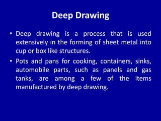 Deep Drawing
• Deep drawing is a process that is used
extensively in the forming of sheet metal into
cup or box like structures.
• Pots and pans for cooking, containers, sinks,
automobile parts, such as panels and gas
tanks, are among a few of the items
manufactured by deep drawing.
 