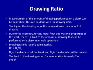 Drawing Ratio
• Measurement of the amount of drawing performed on a blank can
be quantified. This can be done with the drawing ratio.
• The higher the drawing ratio, the more extreme the amount of
drawing.
• Due to the geometry, forces, metal flow, and material properties of
the work, there is a limit to the amount of drawing that can be
performed on a blank in a single operation.
• Drawing ratio is roughly calculated as
DR = Db/Dp.
• Db is the diameter of the blank and Dp is the diameter of the punch.
• The limit to the drawing ration for an operation is usually 2 or
under.
 
