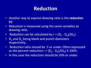 Reduction
• Another way to express drawing ratio is the reduction
(r).
• Reduction is measured using the same variables as
drawing ratio.
• Reduction can be calculated by r = (Db - Dp)/(Db).
• Db and Dp being blank and punch diameters
respectively.
• Reduction ratio should be .5 or under. Often expressed
as the percent reduction r = (Db - Dp)/(Db) X 100%.
• In this case the reduction should be 50% or under.
 