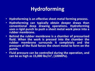 Hydroforming
• Hydroforming is an effective sheet metal forming process.
• Hydroforming can typically obtain deeper draws than
conventional deep drawing operations. Hydroforming
uses a rigid punch to push a sheet metal work piece into a
rubber membrane.
• Behind the rubber membrane is a chamber of pressurized
fluid. When the work is pressed into the chamber the
rubber membrane surrounds it completely and the
pressure of the fluid forces the sheet metal to form on the
punch.
• Fluid pressure can be controlled during the operation, and
can be as high as 15,000 lbs/in2, (100MPa).
 