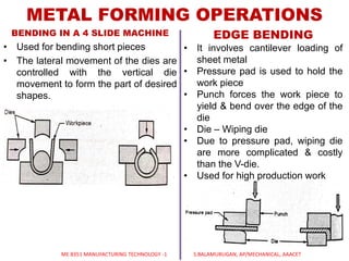 BENDING IN A 4 SLIDE MACHINE
• Used for bending short pieces
• The lateral movement of the dies are
controlled with the vertical die
movement to form the part of desired
shapes.
METAL FORMING OPERATIONS
EDGE BENDING
• It involves cantilever loading of
sheet metal
• Pressure pad is used to hold the
work piece
• Punch forces the work piece to
yield & bend over the edge of the
die
• Die – Wiping die
• Due to pressure pad, wiping die
are more complicated & costly
than the V-die.
• Used for high production work
ME 8351 MANUFACTURING TECHNOLOGY -1 S.BALAMURUGAN, AP/MECHANICAL, AAACET
 
