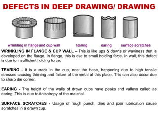 DEFECTS IN DEEP DRAWING/ DRAWING
WRINKLING IN FLANGE & CUP WALL – This is like ups & downs or waviness that is
developed on the flange. In flange, this is due to small holding force. In wall, this defect
is due to insufficient holding force,
TEARING - It is a crack in the cup, near the base, happening due to high tensile
stresses causing thinning and failure of the metal at this place. This can also occur due
to sharp die corner.
EARING - The height of the walls of drawn cups have peaks and valleys called as
earing. This is due to Anisotropy of the material.
SURFACE SCRATCHES - Usage of rough punch, dies and poor lubrication cause
scratches in a drawn cup.
 