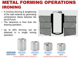 METAL FORMING OPERATIONS
IRONING
• It involves thinning & lengthening
of the wall material by generating
compressive stress between the
die & Punch.
• The clearance is finer than the
drawing operation.
• Up to 50% thinning can be
obtained in a single Ironing
operation
ME 8351 MANUFACTURING TECHNOLOGY -1 S.BALAMURUGAN, AP/MECHANICAL, AAACET
 