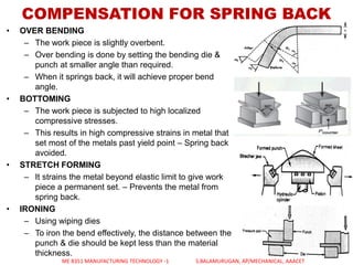 COMPENSATION FOR SPRING BACK
• OVER BENDING
– The work piece is slightly overbent.
– Over bending is done by setting the bending die &
punch at smaller angle than required.
– When it springs back, it will achieve proper bend
angle.
• BOTTOMING
– The work piece is subjected to high localized
compressive stresses.
– This results in high compressive strains in metal that
set most of the metals past yield point – Spring back
avoided.
• STRETCH FORMING
– It strains the metal beyond elastic limit to give work
piece a permanent set. – Prevents the metal from
spring back.
• IRONING
– Using wiping dies
– To iron the bend effectively, the distance between the
punch & die should be kept less than the material
thickness.
ME 8351 MANUFACTURING TECHNOLOGY -1 S.BALAMURUGAN, AP/MECHANICAL, AAACET
 