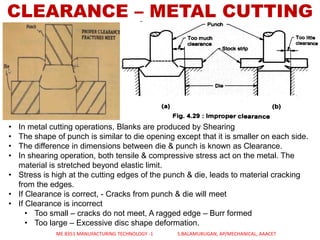 CLEARANCE – METAL CUTTING
• In metal cutting operations, Blanks are produced by Shearing
• The shape of punch is similar to die opening except that it is smaller on each side.
• The difference in dimensions between die & punch is known as Clearance.
• In shearing operation, both tensile & compressive stress act on the metal. The
material is stretched beyond elastic limit.
• Stress is high at the cutting edges of the punch & die, leads to material cracking
from the edges.
• If Clearance is correct, - Cracks from punch & die will meet
• If Clearance is incorrect
• Too small – cracks do not meet, A ragged edge – Burr formed
• Too large – Excessive disc shape deformation.
ME 8351 MANUFACTURING TECHNOLOGY -1 S.BALAMURUGAN, AP/MECHANICAL, AAACET
 