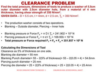 CLEARANCE PROBLEM
Find the total pressure, dimensions of tools to produce a washer of 5.5cm
outer diameter with 2.5cm diameter hole, from a material of 4 mm
thickness, having shear strength of 350 N/mm2.
GIVEN DATA – D = 5.5 cm, t = 4mm, d = 2.5 cm, Ʈs = 350 N/mm2.
• The production washer consists of two operations.
• Blanking – Outside diameter, Piercing – Inner hole
• Blanking pressure or Force Fb = π D t Ʈs = 241.902 × 103 N
• Piercing pressure or Force Fp = π d t Ʈs = 109.955 × 103 N
• Total pressure or Force required FT = Fb + Fp = 351.857 × 103 N
Calculating the Dimensions of Tool
Clearance as 5% of thickness on one side,
Blanking die diameter = 55 mm
Blanking Punch diameter= 55 – 2(5% of thickness)= 55 – 2(0.05 × 4) = 54.6mm
Piercing punch diameter = 25 mm
Piercing die diameter = 25 + 2(5% of thickness) = 25 + 2(0.05 × 4) = 25.4mm
ME 8351 MANUFACTURING TECHNOLOGY -1 S.BALAMURUGAN, AP/MECHANICAL, AAACET
 