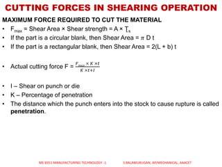 CUTTING FORCES IN SHEARING OPERATION
MAXIMUM FORCE REQUIRED TO CUT THE MATERIAL
• Fmax = Shear Area × Shear strength = A × Ʈs
• If the part is a circular blank, then Shear Area = 𝜋 D t
• If the part is a rectangular blank, then Shear Area = 2(L + b) t
• Actual cutting force F =
𝐹 𝑚𝑎𝑥
× 𝐾 ×𝑡
𝐾 ×𝑡+𝐼
• I – Shear on punch or die
• K – Percentage of penetration
• The distance which the punch enters into the stock to cause rupture is called
penetration.
ME 8351 MANUFACTURING TECHNOLOGY -1 S.BALAMURUGAN, AP/MECHANICAL, AAACET
 