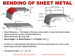 BENDING OF SHEET METAL
• Bend Allowance – The length of the bend area which is more than blank length
before bending is known as Bend Allowance.
• Bend Allowance, B = α (r + k)
• Bend Angle = α, Bend Radius = r, K Factor = K =
𝒕
𝑻
• K factor is a ratio between the distance from the neutral bend line to the inside
bend radius and the material thickness.
• Developed length = L1 + L2 + B
ME 8351 MANUFACTURING TECHNOLOGY -1 S.BALAMURUGAN, AP/MECHANICAL, AAACET
 