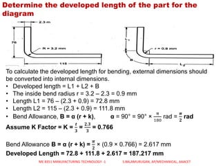 Determine the developed length of the part for the
diagram
To calculate the developed length for bending, external dimensions should
be converted into internal dimensions.
• Developed length = L1 + L2 + B
• The inside bend radius r = 3.2 – 2.3 = 0.9 mm
• Length L1 = 76 – (2.3 + 0.9) = 72.8 mm
• Length L2 = 115 – (2.3 + 0.9) = 111.8 mm
• Bend Allowance, B = α (r + k), α = 90° = 90° ×
π
180
rad =
𝝅
𝟐
rad
Assume K Factor = K =
𝒕
𝟑
=
𝟐.𝟑
𝟑
= 0.766
Bend Allowance B = α (r + k) =
𝝅
𝟐
× (0.9 × 0.766) = 2.617 mm
Developed Length = 72.8 + 111.8 + 2.617 = 187.217 mm
ME 8351 MANUFACTURING TECHNOLOGY -1 S.BALAMURUGAN, AP/MECHANICAL, AAACET
 