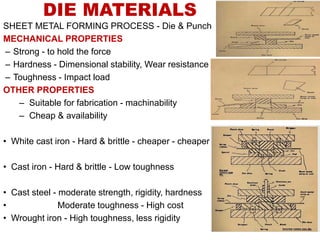 DIE MATERIALS
SHEET METAL FORMING PROCESS - Die & Punch
MECHANICAL PROPERTIES
– Strong - to hold the force
– Hardness - Dimensional stability, Wear resistance
– Toughness - Impact load
OTHER PROPERTIES
– Suitable for fabrication - machinability
– Cheap & availability
• White cast iron - Hard & brittle - cheaper - cheaper
• Cast iron - Hard & brittle - Low toughness
• Cast steel - moderate strength, rigidity, hardness
• Moderate toughness - High cost
• Wrought iron - High toughness, less rigidity
 