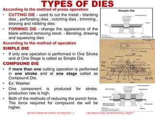 TYPES OF DIESAccording to the method of press operation
• CUTTING DIE - used to cut the metal - blanking
dies , perforating dies , notching dies , trimming ,
shaving and nibbling dies
• FORMING DIE - change the appearance of the
blank without removing stock. - Bending, drawing
and squeezing dies
According to the method of operation
SIMPLE DIE
• If only one operation is performed in One Stroke
and at One Stage is called as Simple Die.
COMPOUND DIE
• If more than one cutting operation is performed
in one stroke and at one stage called as
Compound Die.
• Ex: Washer.
• One component is produced for stroke.
production rate is high.
• Both of the methods of reducing the punch force.
The force required for compound die will be
higher.
ME 8351 MANUFACTURING TECHNOLOGY -1 S.BALAMURUGAN, AP/MECHANICAL, AAACET
 