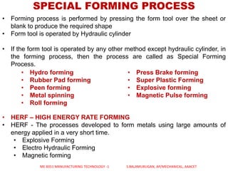 SPECIAL FORMING PROCESS
• Forming process is performed by pressing the form tool over the sheet or
blank to produce the required shape
• Form tool is operated by Hydraulic cylinder
• If the form tool is operated by any other method except hydraulic cylinder, in
the forming process, then the process are called as Special Forming
Process.
• HERF – HIGH ENERGY RATE FORMING
• HERF - The processes developed to form metals using large amounts of
energy applied in a very short time.
• Explosive Forming
• Electro Hydraulic Forming
• Magnetic forming
• Hydro forming
• Rubber Pad forming
• Peen forming
• Metal spinning
• Roll forming
• Press Brake forming
• Super Plastic Forming
• Explosive forming
• Magnetic Pulse forming
ME 8351 MANUFACTURING TECHNOLOGY -1 S.BALAMURUGAN, AP/MECHANICAL, AAACET
 