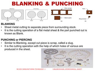 BLANKING & PUNCHING
BLANKING
• Sheet metal cutting to separate piece from surrounding stock.
• It is the cutting operation of a flat metal sheet & the part punched out is
known as Blank.
PUNCHING or PIERCING
• Similar to Blanking, except cut piece is scrap, called a slug.
• It is the cutting operation with the help of which holes of various are
produced in the sheet.
ME 8351 MANUFACTURING TECHNOLOGY -1 S.BALAMURUGAN, AP/MECHANICAL, AAACET
 